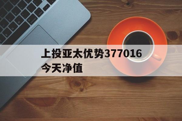 上投亚太优势377016今天净值(嘉实海外基金070012今日净值查询)